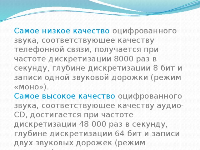 Самое низкое качество оцифрованного звука, соответствующее качеству телефонной связи, получается при частоте дискретизации 8000 раз в секунду, глубине дискретизации 8 бит и записи одной звуковой дорожки (режим «моно»). Самое высокое качество оцифрованного звука, соответствующее качеству аудио-CD, достигается при частоте дискретизации 48 000 раз в секунду, глубине дискретизации 64 бит и записи двух звуковых дорожек (режим «стерео»). 
