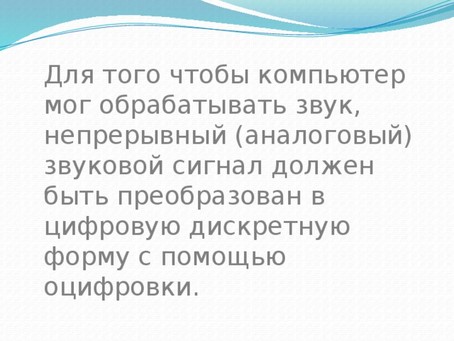Для того чтобы компьютер мог обрабатывать звук, непрерывный (аналоговый) звуковой сигнал должен быть преобразован в цифровую дискретную форму с помощью оцифровки. 