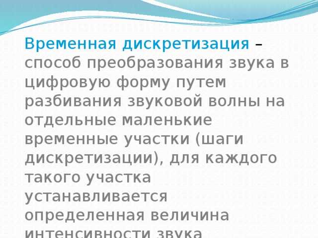 Временная дискретизация – способ преобразования звука в цифровую форму путем разбивания звуковой волны на отдельные маленькие временные участки (шаги дискретизации), для каждого такого участка устанавливается определенная величина интенсивности звука 