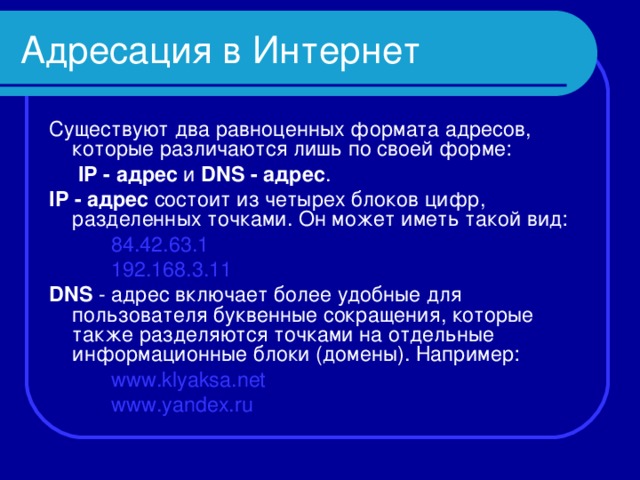 Адресация в Интернет Существуют два равноценных формата адресов, которые различаются лишь по своей форме:     IP - адрес и DNS - адрес . IP  - адрес состоит из четырех блоков цифр, разделенных точками. Он может иметь такой вид: 84.42.63.1 192.168.3.11 84.42.63.1 192.168.3.11 84.42.63.1 192.168.3.11 DNS - адрес включает более удобные для пользователя буквенные сокращения, которые также разделяются точками на отдельные информационные блоки (домены). Например: www.klyaksa.net www.yandex.ru www.klyaksa.net www.yandex.ru www.klyaksa.net www.yandex.ru 