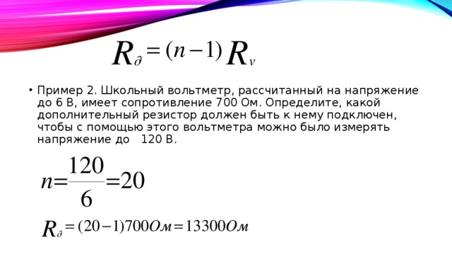 Пример 2. Школьный вольтметр, рассчитанный на напряжение до 6 В, имеет сопротивление 700 Ом. Определите, какой дополнительный резистор должен быть к нему подключен, чтобы с помощью этого вольтметра можно было измерять напряжение до 120 В. 