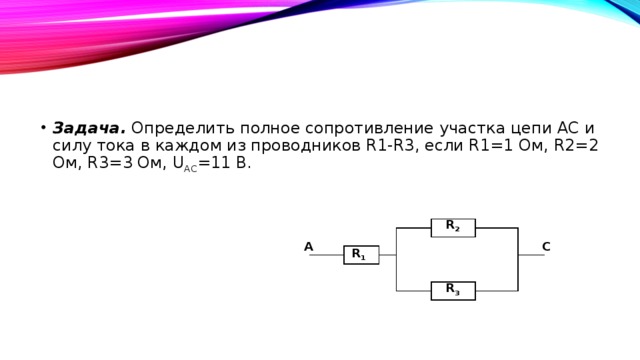 Задача. Определить полное сопротивление участка цепи АС и силу тока в каждом из проводников R1-R3, если R1=1 Ом, R2=2 Ом, R3=3 Ом, U АС =11 В. R 2 C A R 1 R 3 