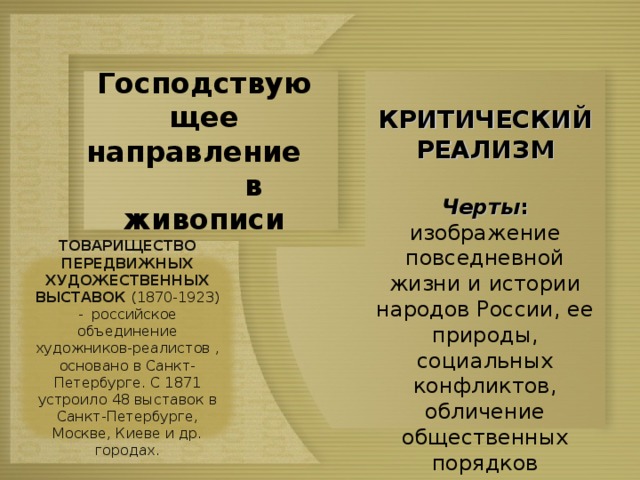  КРИТИЧЕСКИЙ РЕАЛИЗМ  Черты : изображение повседневной жизни и истории народов России, ее природы, социальных конфликтов, обличение общественных порядков Господствующее направление в живописи ТОВАРИЩЕСТВО ПЕРЕДВИЖНЫХ ХУДОЖЕСТВЕННЫХ ВЫСТАВОК (1870-1923) - российское объединение художников-реалистов , основано в Санкт-Петербурге. С 1871 устроило 48 выставок в Санкт-Петербурге, Москве, Киеве и др. городах. 