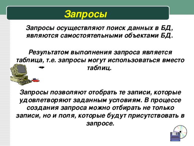 Запросы Запросы осуществляют поиск данных в БД, являются самостоятельными объектами БД. Результатом выполнения запроса является таблица, т.е. запросы могут использоваться вместо таблиц. Запросы позволяют отобрать те записи, которые удовлетворяют заданным условиям. В процессе создания запроса можно отбирать не только записи, но и поля, которые будут присутствовать в запросе. 