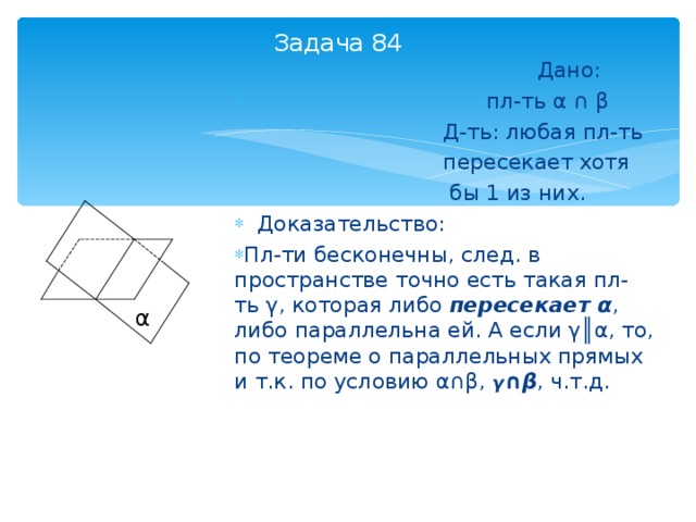 Задача 84  Дано:  пл-ть α  ∩  β  Д-ть: любая пл-ть  пересекает хотя  бы 1 из них.  Доказательство: Пл-ти бесконечны, след. в пространстве точно есть такая пл-ть γ , которая либо пересекает α , либо параллельна ей. А если γ║α , то, по теореме о параллельных прямых и т.к. по условию α∩β , γ ∩β , ч.т.д.  α 