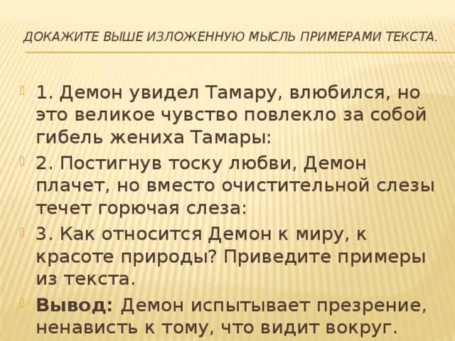 Докажите выше изложенную мысль примерами текста.   1. Демон увидел Тамару, влюбился, но это великое чувство повлекло за собой гибель жениха Тамары: 2. Постигнув тоску любви, Демон плачет, но вместо очистительной слезы течет горючая слеза: 3. Как относится Демон к миру, к красоте природы? Приведите примеры из текста. Вывод:  Демон испытывает презрение, ненависть к тому, что видит вокруг. 