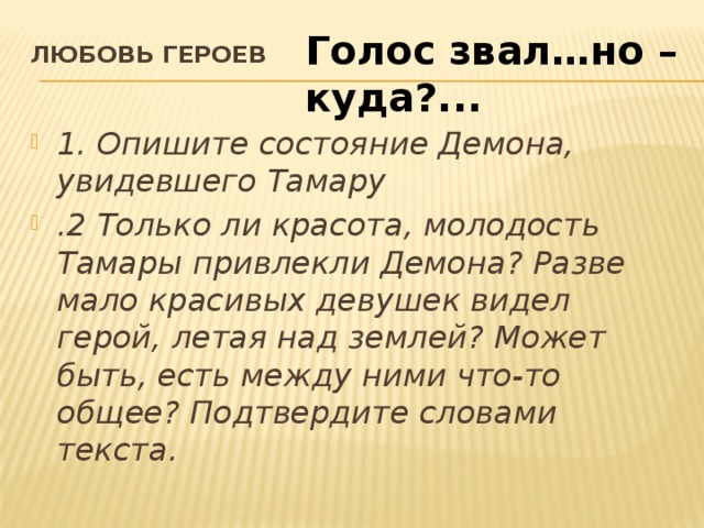 Голос звал…но – куда?... Любовь героев   1. Опишите состояние Демона, увидевшего Тамару .2 Только ли красота, молодость Тамары привлекли Демона? Разве мало красивых девушек видел герой, летая над землей? Может быть, есть между ними что-то общее? Подтвердите словами текста.    