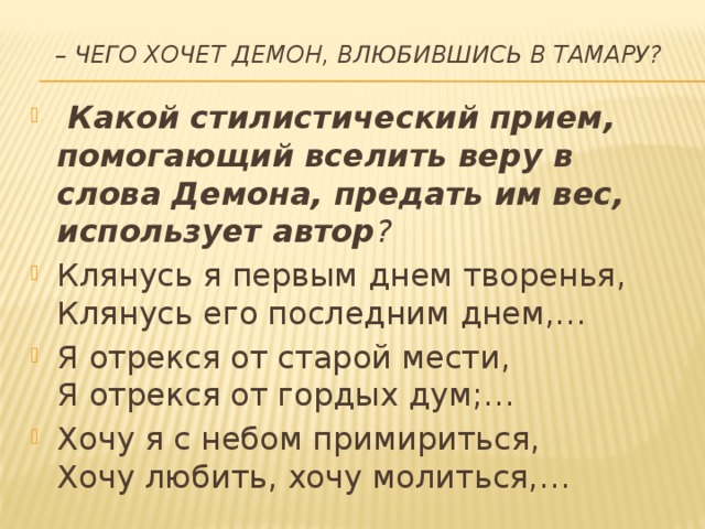 – Чего хочет Демон, влюбившись в Тамару?     Какой стилистический прием, помогающий вселить веру в слова Демона, предать им вес, использует автор ?  Клянусь я первым днем творенья,  Клянусь его последним днем,… Я отрекся от старой мести,  Я отрекся от гордых дум;… Хочу я с небом примириться,  Хочу любить, хочу молиться,…  