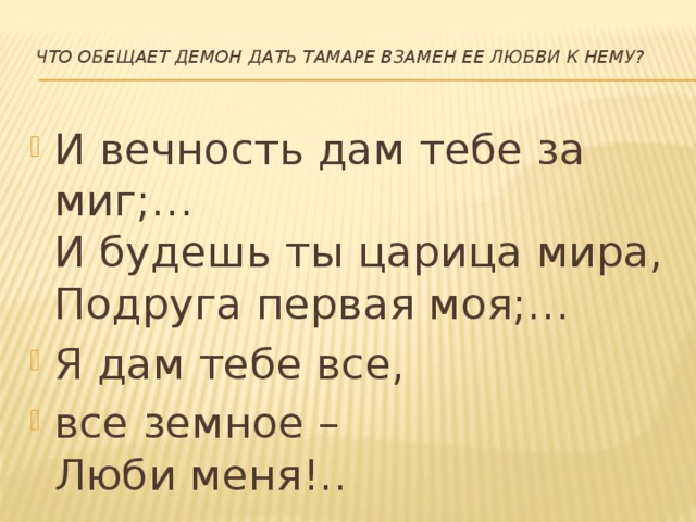   Что обещает Демон дать Тамаре взамен ее любви к нему?   И вечность дам тебе за миг;…  И будешь ты царица мира,  Подруга первая моя;… Я дам тебе все, все земное –  Люби меня!..   