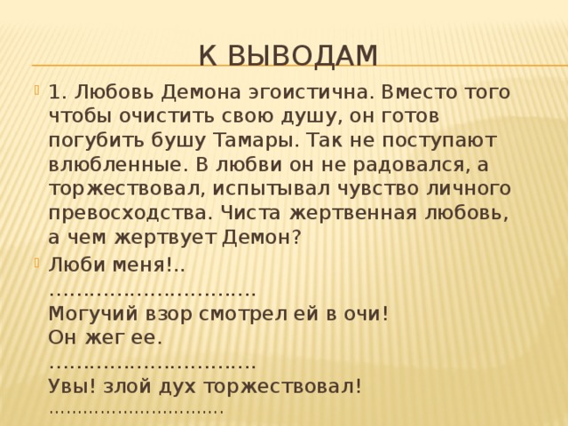 К выводам 1. Любовь Демона эгоистична. Вместо того чтобы очистить свою душу, он готов погубить бушу Тамары. Так не поступают влюбленные. В любви он не радовался, а торжествовал, испытывал чувство личного превосходства. Чиста жертвенная любовь, а чем жертвует Демон? Люби меня!..  ………………………….  Могучий взор смотрел ей в очи!  Он жег ее.  ………………………….  Увы! злой дух торжествовал!   …………………………. 