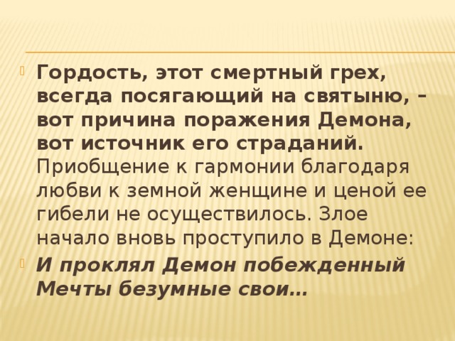 Гордость, этот смертный грех, всегда посягающий на святыню, – вот причина поражения Демона, вот источник его страданий. Приобщение к гармонии благодаря любви к земной женщине и ценой ее гибели не осуществилось. Злое начало вновь проступило в Демоне: И проклял Демон побежденный   Мечты безумные свои… 