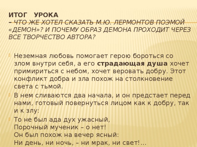 Итог урока  –  Что же хотел сказать М.Ю. Лермонтов поэмой «Демон»? И почему образ Демона проходит через все творчество автора?   Неземная любовь помогает герою бороться со злом внутри себя, а его страдающая душа хочет примириться с небом, хочет веровать добру. Этот конфликт добра и зла похож на столкновение света с тьмой. В нем сливаются два начала, и он предстает перед нами, готовый повернуться лицом как к добру, так и к злу: То не был ада дух ужасный,  Порочный мученик – о нет!  Он был похож на вечер ясный:  Ни день, ни ночь, – ни мрак, ни свет!... 