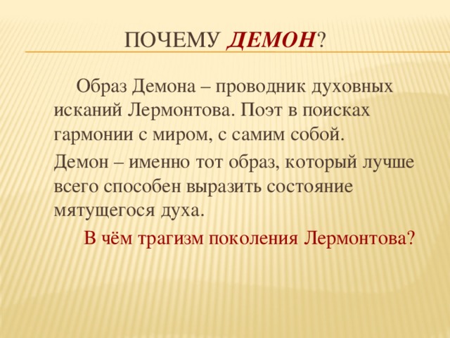 Почему Демон ?  Образ Демона – проводник духовных исканий Лермонтова. Поэт в поисках гармонии с миром, с самим собой. Демон – именно тот образ, который лучше всего способен выразить состояние мятущегося духа.  В чём трагизм поколения Лермонтова? 