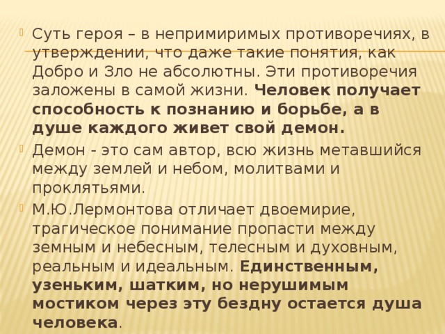 Суть героя – в непримиримых противоречиях, в утверждении, что даже такие понятия, как Добро и Зло не абсолютны. Эти противоречия заложены в самой жизни. Человек получает способность к познанию и борьбе, а в душе каждого живет свой демон. Демон - это сам автор, всю жизнь метавшийся между землей и небом, молитвами и проклятьями. М.Ю.Лермонтова отличает двоемирие, трагическое понимание пропасти между земным и небесным, телесным и духовным, реальным и идеальным. Единственным, узеньким, шатким, но нерушимым мостиком через эту бездну остается душа человека . 