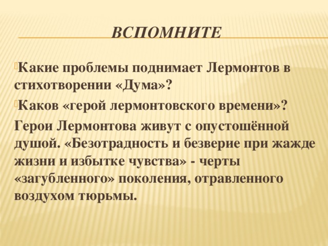 Вспомните Какие проблемы поднимает Лермонтов в стихотворении «Дума»? Каков «герой лермонтовского времени»? Герои Лермонтова живут с опустошённой душой. «Безотрадность и безверие при жажде жизни и избытке чувства» - черты «загубленного» поколения, отравленного воздухом тюрьмы. 
