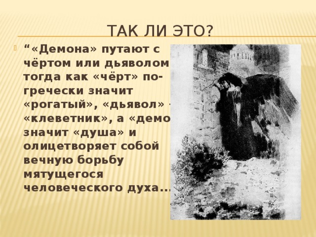 Так ли это? “ «Демона» путают с чёртом или дьяволом, тогда как «чёрт» по-гречески значит «рогатый», «дьявол» — «клеветник», а «демон» значит «душа» и олицетворяет собой вечную борьбу мятущегося человеческого духа...” 