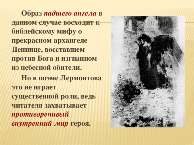  Образ падшего ангела в данном случае восходит к библейскому мифу о прекрасном архангеле Деннице, восставшем против Бога и изгнанном из небесной обители.  Но в поэме Лермонтова это не играет существенной роли, ведь читателя захватывает противоречивый внутренний мир героя. 