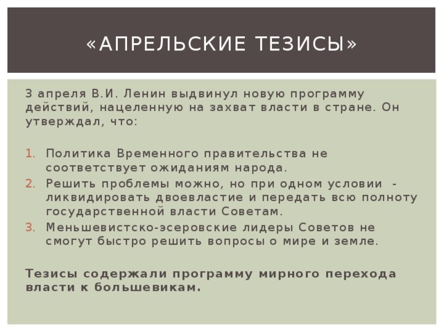 «Апрельские тезисы» 3 апреля В.И. Ленин выдвинул новую программу действий, нацеленную на захват власти в стране. Он утверждал, что: Политика Временного правительства не соответствует ожиданиям народа. Решить проблемы можно, но при одном условии - ликвидировать двоевластие и передать всю полноту государственной власти Советам. Меньшевистско-эсеровские лидеры Советов не смогут быстро решить вопросы о мире и земле. Тезисы содержали программу мирного перехода власти к большевикам. 