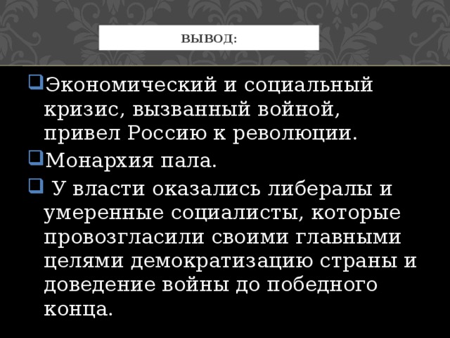 Экономический и социальный кризис, вызванный войной, привел Россию к революции. Монархия пала.  У власти оказались либералы и умеренные социалисты, которые провозгласили своими главными целями демократизацию страны и доведение войны до победного конца. Вывод: 