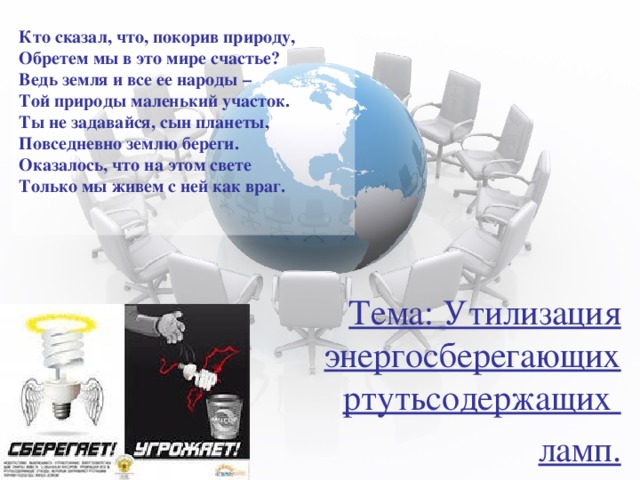 Кто сказал, что, покорив природу,  Обретем мы в это мире счастье?  Ведь земля и все ее народы –  Той природы маленький участок.  Ты не задавайся, сын планеты,  Повседневно землю береги.  Оказалось, что на этом свете  Только мы живем с ней как враг.   Тема: Утилизация энергосберегающих ртутьсодержащих ламп. 