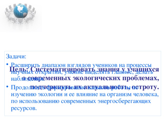     Цель: Систематизировать знания у учащихся о современных экологических проблемах, подчеркнуть их актуальность, остроту. Задачи: Расширить диапазон взглядов учеников на процессы научных открытий, умение выделять главное, делать наблюдения. Продолжить формирование навыков работы по изучению экологии и ее влияние на организм человека, по использованию современных энергосберегающих ресурсов. 