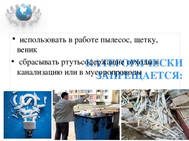     КАТЕГОРИЧЕСКИ ЗАПРЕЩАЕТСЯ: использовать в работе пылесос, щетку, веник  сбрасывать ртутьсодержащие отходы в канализацию или в мусоропроводы   
