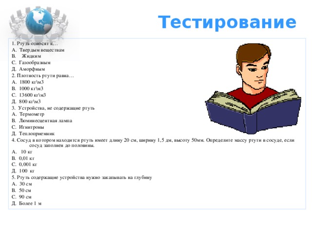 Тестирование 1. Ртуть относят к… А. Твердым веществам В. Жидким С. Газообразным Д. Аморфным 2. Плотность ртути равна… А. 1800 кг\м3 В. 1000 кг\м3 С. 13600 кг\м3 Д. 800 кг\м3 3. Устройства, не содержащие ртуть А. Термометр В. Люминесцентная лампа С. Игнитроны Д. Теплоприемник 4. Сосуд в котором находится ртуть имеет длину 20 см, ширину 1,5 дм, высоту 50мм. Определите массу ртути в сосуде, если сосуд заполнен до половины. А. 10 кг В. 0,01 кг С. 0,001 кг Д. 100 кг 5. Ртуть содержащие устройства нужно закапывать на глубину А. 30 см В. 50 см С. 90 см Д. Более 1 м 