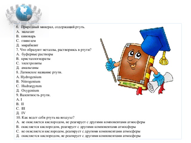 6. Природный минерал, содержащий ртуть. А. малахит В. киноварь С. глинозем Д. мирабилит 7. Что образуют металлы, растворяясь в ртути? А. буферные растворы В. кристаллогидраты С. электролиты Д. амальгамы 8. Латинское название ртути. А . Hydrogenium В . Nitrogenium С . Hudrargyrum Д. Oxygenium 9. Валентность ртути. А. I В. II С . III Д. IV 10. Как ведет себя ртуть на воздухе? А. не окисляется кислородом, не реагирует с другими компонентами атмосферы В. окисляется кислородом, реагирует с другими компонентами атмосферы С . не окисляется кислородом, реагирует с другими компонентами атмосферы Д. окисляется кислородом, не реагирует с другими компонентами атмосферы 