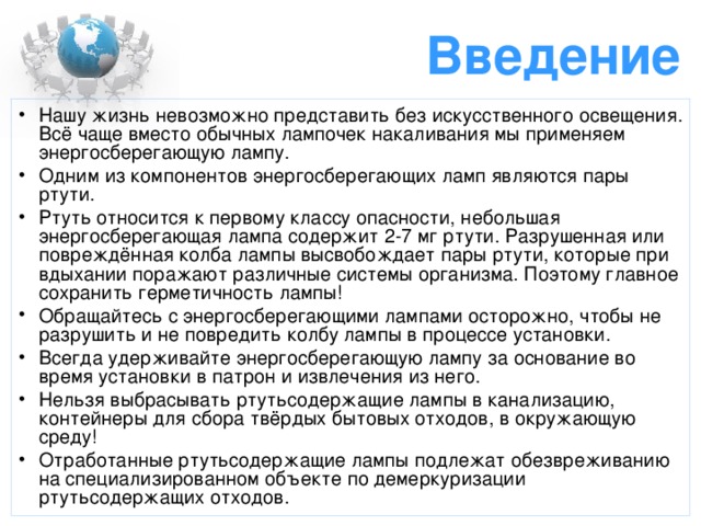 Введение Нашу жизнь невозможно представить без искусственного освещения. Всё чаще вместо обычных лампочек накаливания мы применяем энергосберегающую лампу. Одним из компонентов энергосберегающих ламп являются пары ртути. Ртуть относится к первому классу опасности, небольшая энергосберегающая лампа содержит 2-7 мг ртути. Разрушенная или повреждённая колба лампы высвобождает пары ртути, которые при вдыхании поражают различные системы организма. Поэтому главное сохранить герметичность лампы! Обращайтесь с энергосберегающими лампами осторожно, чтобы не разрушить и не повредить колбу лампы в процессе установки. Всегда удерживайте энергосберегающую лампу за основание во время установки в патрон и извлечения из него. Нельзя выбрасывать ртутьсодержащие лампы в канализацию, контейнеры для сбора твёрдых бытовых отходов, в окружающую среду! Отработанные ртутьсодержащие лампы подлежат обезвреживанию на специализированном объекте по демеркуризации ртутьсодержащих отходов. 