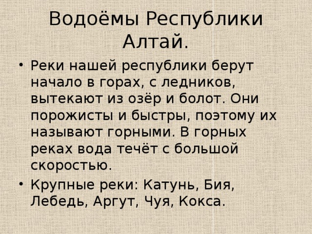 Водоёмы Республики Алтай. Реки нашей республики берут начало в горах, с ледников, вытекают из озёр и болот. Они порожисты и быстры, поэтому их называют горными. В горных реках вода течёт с большой скоростью. Крупные реки: Катунь, Бия, Лебедь, Аргут, Чуя, Кокса. 