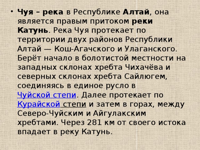 Чуя – река в Республике Алтай , она является правым притоком реки Катунь . Река Чуя протекает по территории двух районов Республики Алтай — Кош-Агачского и Улаганского. Берёт начало в болотистой местности на западных склонах хребта Чихачёва и северных склонах хребта Сайлюгем, соединяясь в единое русло в Чуйской степи . Далее протекает по Курайской степи и затем в горах, между Северо-Чуйским и Айгулакским хребтами. Через 281 км от своего истока впадает в реку Катунь. 