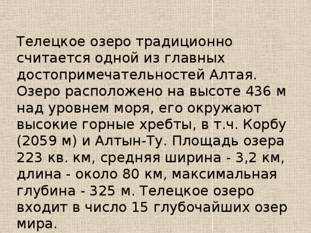 Телецкое озеро традиционно считается одной из главных достопримечательностей Алтая. Озеро расположено на высоте 436 м над уровнем моря, его окружают высокие горные хребты, в т.ч. Корбу (2059 м) и Алтын-Ту. Площадь озера 223 кв. км, средняя ширина - 3,2 км, длина - около 80 км, максимальная глубина - 325 м. Телецкое озеро входит в число 15 глубочайших озер мира. 