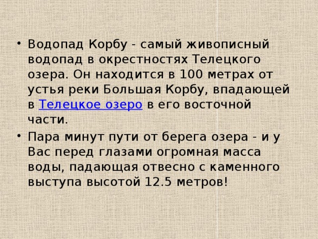 Водопад Корбу - самый живописный водопад в окрестностях Телецкого озера. Он находится в 100 метрах от устья реки Большая Корбу, впадающей в Телецкое озеро в его восточной части. Пара минут пути от берега озера - и у Вас перед глазами огромная масса воды, падающая отвесно с каменного выступа высотой 12.5 метров! 