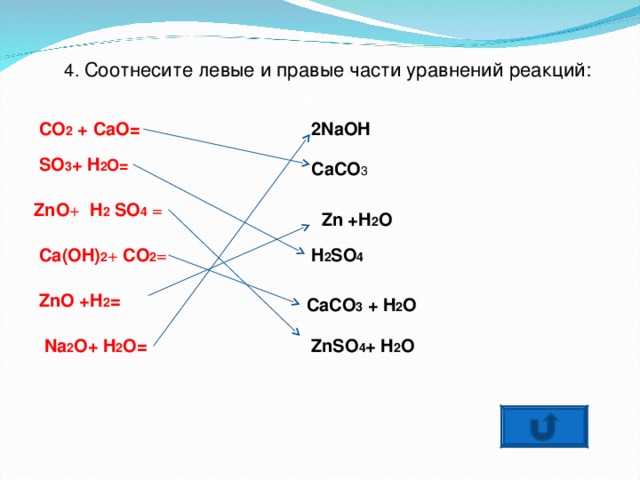 4 . Соотнесите левые и правые части уравнений реакций: 2NaOH CO 2 + CaO= SO 3 + H 2 O= CaCO 3 ZnO + H 2 SO 4  = Zn +H 2 O H 2 SO 4 Ca(OH) 2 + CO 2 = ZnO +H 2 = CaCO 3 + H 2 O ZnSO 4 + H 2 O Na 2 O+ H 2 O= 