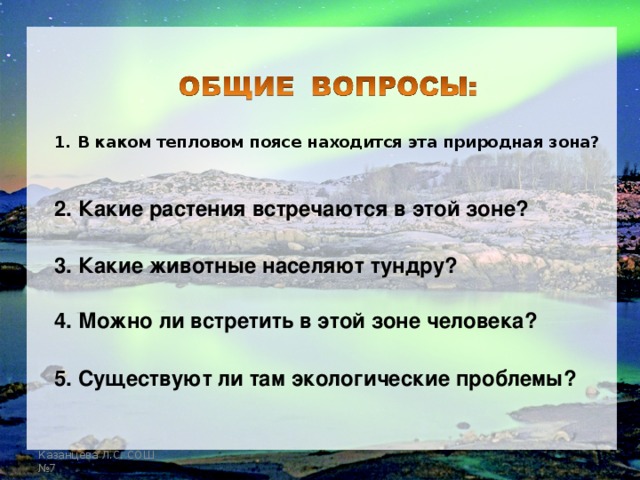 1. В каком тепловом поясе находится эта природная зона? 2. Какие растения встречаются в этой зоне? 3. Какие животные населяют тундру? 4. Можно ли встретить в этой зоне человека? 5. Существуют ли там экологические проблемы? Казанцева Л.С. СОШ №7  