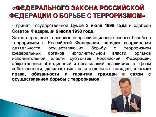 «ФЕДЕРАЛЬНОГО ЗАКОНА РОССИЙСКОЙ ФЕДЕРАЦИИ О БОРЬБЕ С ТЕРРОРИЗМОМ»   - принят Государственной Думой 3 июля 1998 года и одобрен Советом Федерации 9 июля 1998 года .       Закон определяет правовые и организационные основы борьбы с терроризмом в Российской Федерации, порядок координации деятельности осуществляющих борьбу с терроризмом федеральных органов исполнительной власти, органов исполнительной власти субъектов Российской Федерации, общественных объединений и организаций независимо от форм собственности, должностных лиц и отдельных граждан, а также права, обязанности и гарантии граждан в связи с осуществлением борьбы с терроризмом . 30 