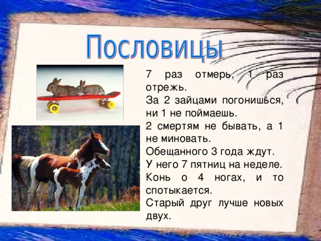    7 раз отмерь, 1 раз отрежь. За 2 зайцами погонишься, ни 1 не поймаешь. 2 смертям не бывать, а 1 не миновать. Обещанного 3 года ждут. У него 7 пятниц на неделе. Конь о 4 ногах, и то спотыкается. Старый друг лучше новых двух. 