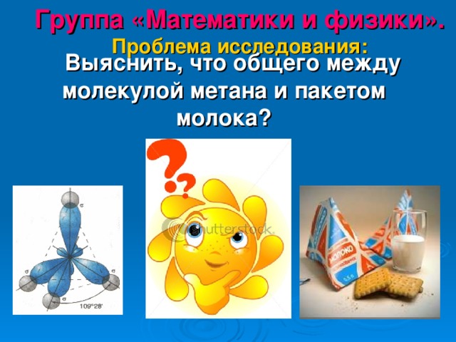 Группа «Математики и физики».  Проблема исследования:  Выяснить, что общего между молекулой метана и пакетом молока? 
