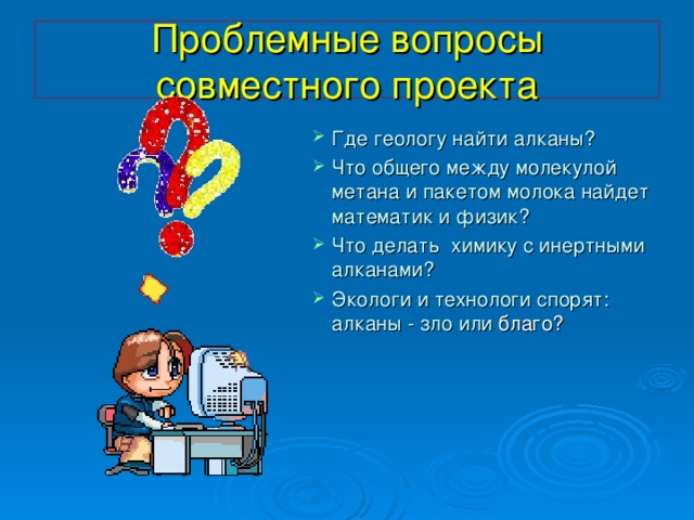 Проблемные вопросы совместного проекта Где геологу найти алканы? Что общего между молекулой метана и пакетом молока найдет математик и физик? Что делать химику с инертными алканами? Экологи и технологи спорят: алканы - зло или благо? 