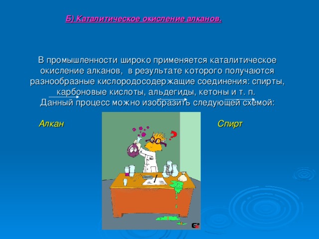 Б) Каталитическое окисление алканов.  В промышленности широко применяется каталитическое окисление алканов, в результате которого получаются разнообразные кислородосодержащие соединения: спирты, карбоновые кислоты, альдегиды, кетоны и т. п.  Данный процесс можно изобразить следующей схемой:   Алкан Гидропероксид Спирт Альдегид 