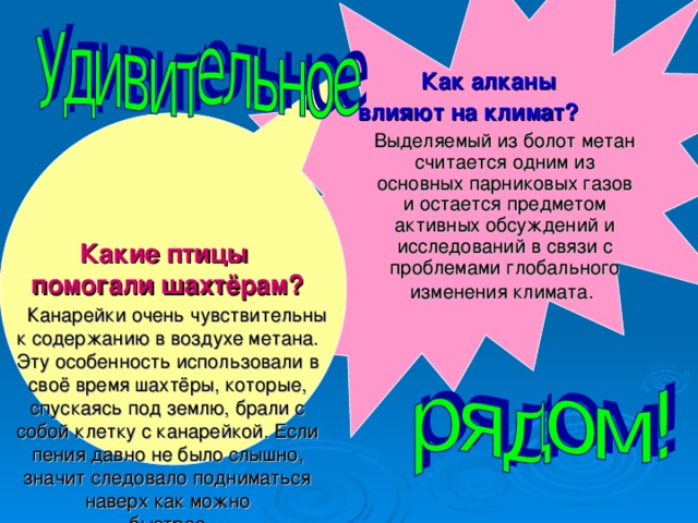   Как алканы  влияют на климат?   Выделяемый из болот метан считается одним из основных парниковых газов и остается предметом активных обсуждений и исследований в связи с проблемами глобального изменения климата.   Какие птицы  помогали шахтёрам?   Канарейки очень чувствительны к содержанию в воздухе метана. Эту особенность использовали в своё время шахтёры, которые, спускаясь под землю, брали с собой клетку с канарейкой. Если пения давно не было слышно, значит следовало подниматься наверх как можно  быстрее.   