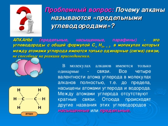 Проблемный вопрос: Почему алканы называются «предельными углеводородами»? АЛКАНЫ ( предельные, насыщенные, парафины) - это углеводороды с общей формулой С п Н 2п + 2 в молекулах которых между атомами углерода имеются только одинарные (сигма) связи ,  не способные на реакции присоединения.  В молекулах алканов имеются только одинарные  - связи. Все четыре валентности атома углерода в молекулах алканов полностью, т.е. до предела, насыщены атомами углерода и водорода. Между атомами углерода отсутствуют кратные связи. Отсюда происходят другие названия этих углеводородов - насыщенные или предельные. 