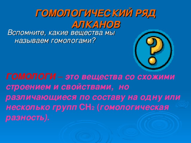 ГОМОЛОГИЧЕСКИЙ РЯД АЛКАНОВ Вспомните, какие вещества мы называем гомологами? ГОМОЛОГИ – это вещества со схожими строением и свойствами, но различающиеся по составу на одну или несколько групп CH 2 ( гомологическая разность).  