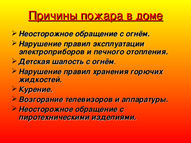 Причины пожара в доме Неосторожное обращение с огнём. Нарушение правил эксплуатации электроприборов и печного отопления. Детская шалость с огнём . Нарушение правил хранения горючих жидкостей. Курение. Возгорание телевизоров и аппаратуры. Неосторожное обращение с пиротехническими изделиями. 