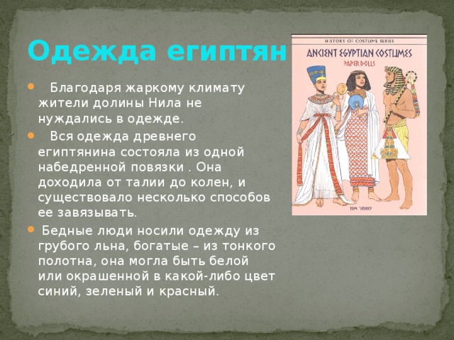 Одежда египтян  Благодаря жаркому климату жители долины Нила не нуждались в одежде.  Вся одежда древнего египтянина состояла из одной набедренной повязки . Она доходила от талии до колен, и существовало несколько способов ее завязывать.  Бедные люди носили одежду из грубого льна, богатые – из тонкого полотна, она могла быть белой или окрашенной в какой-либо цвет синий, зеленый и красный. 