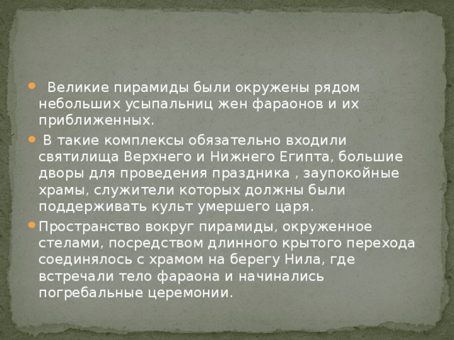  Великие пирамиды были окружены рядом небольших усыпальниц жен фараонов и их приближенных.  В такие комплексы обязательно входили святилища Верхнего и Нижнего Египта, большие дворы для проведения праздника , заупокойные храмы, служители которых должны были поддерживать культ умершего царя. Пространство вокруг пирамиды, окруженное стелами, посредством длинного крытого перехода соединялось с храмом на берегу Нила, где встречали тело фараона и начинались погребальные церемонии. 