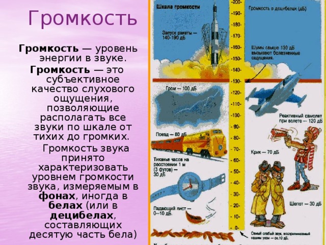 Громкость  Громкость  — уровень энергии в звуке. Громкость  — это субъективное качество слухового ощущения, позволяющие располагать все звуки по шкале от тихих до громких.   Громкость звука принято характеризовать уровнем громкости звука, измеряемым в  фонах , иногда в  белах  (или в децибелах , составляющих десятую часть бела) 
