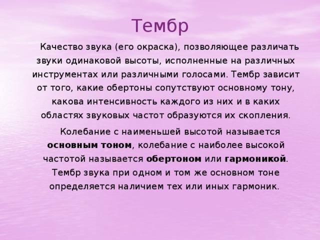 Тембр     Качество звука (его окраска), позволяющее различать звуки одинаковой высоты, исполненные на различных инструментах или различными голосами. Тембр зависит от того, какие обертоны сопутствуют основному тону, какова интенсивность каждого из них и в каких областях звуковых частот образуются их скопления.   Колебание с наименьшей высотой называется основным тоном , колебание с наиболее высокой частотой называется обертоном или гармоникой . Тембр звука при одном и том же основном тоне определяется наличием тех или иных гармоник. 