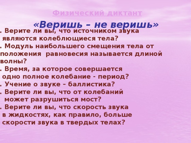Физический диктант «Веришь – не веришь» 1. Верите ли вы, что источником звука  являются колеблющиеся тела? 2. Модуль наибольшего смещения тела от  положения равновесия называется длиной  волны? 3. Время, за которое совершается  одно полное колебание - период? 4. Учение о звуке – баллистика? 5. Верите ли вы, что от колебаний  может разрушиться мост? 6. Верите ли вы, что скорость звука  в жидкостях, как правило, больше  скорости звука в твердых телах?   