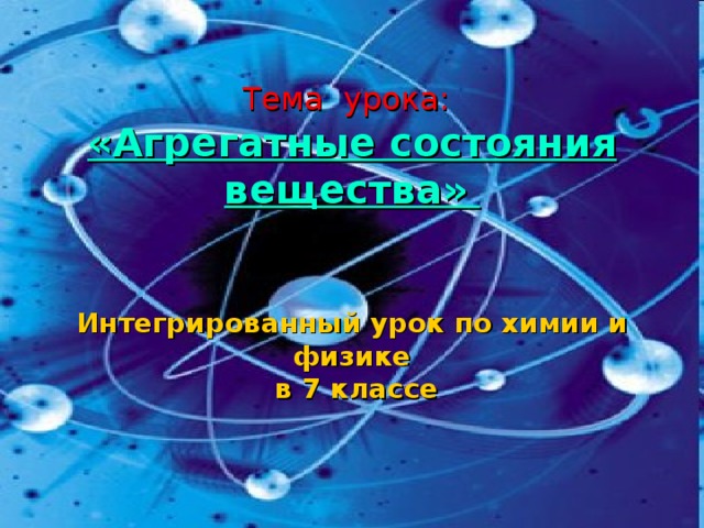    Тема урока:   «Агрегатные состояния вещества»     Интегрированный урок по химии и физике  в 7 классе   